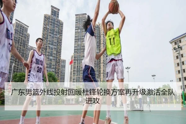 广东男篮外线投射回暖杜锋轮换方案再升级激活全队进攻